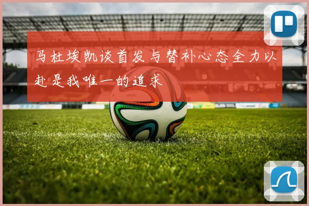 马杜埃凯谈首发与替补心态全力以赴是我唯一的追求