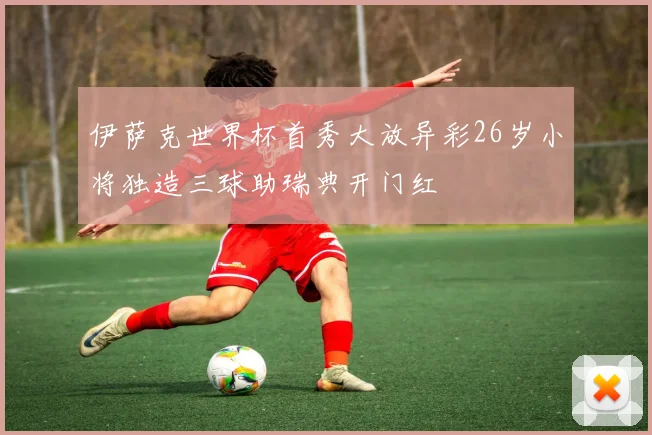 伊萨克世界杯首秀大放异彩26岁小将独造三球助瑞典开门红