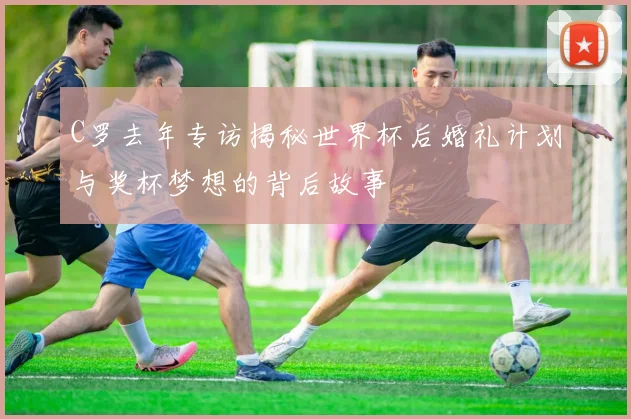 C罗去年专访揭秘世界杯后婚礼计划与奖杯梦想的背后故事