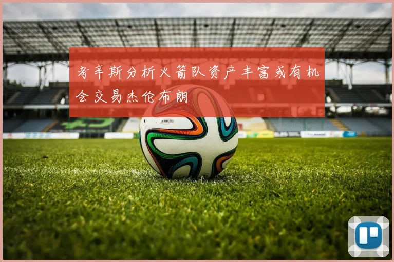 考辛斯分析火箭队资产丰富或有机会交易杰伦布朗