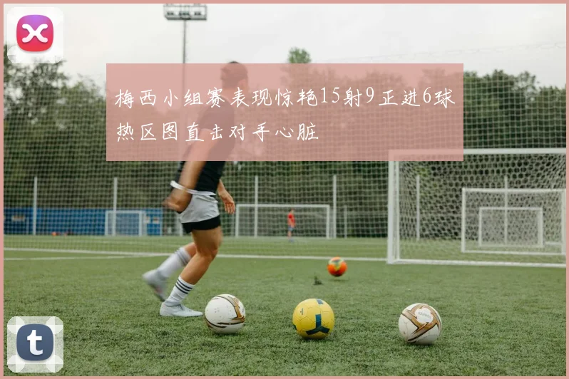 梅西小组赛表现惊艳15射9正进6球热区图直击对手心脏