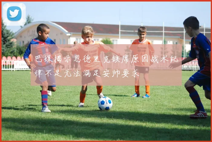 巴媒揭示恩德里克缺席原因战术纪律不足无法满足安帅要求