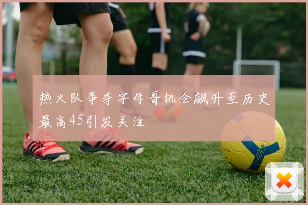 热火队争夺字母哥机会飙升至历史最高45引发关注