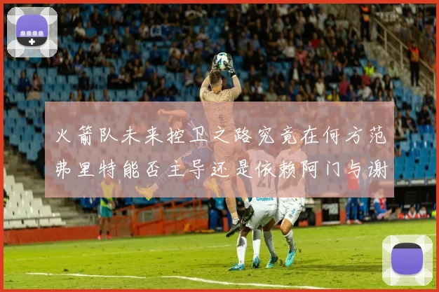 火箭队未来控卫之路究竟在何方范弗里特能否主导还是依赖阿门与谢泼德的表现