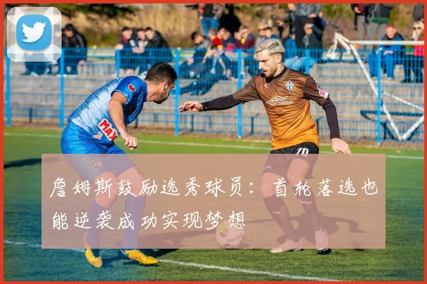 詹姆斯鼓励选秀球员：首轮落选也能逆袭成功实现梦想