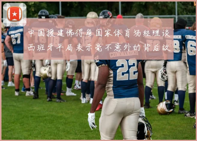 中国援建佛得角国家体育场经理谈西班牙平局表示毫不意外的背后故事